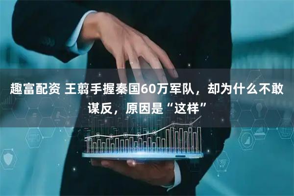 趣富配资 王翦手握秦国60万军队，却为什么不敢谋反，原因是“这样”