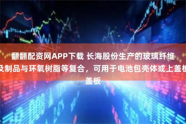 翻翻配资网APP下载 长海股份生产的玻璃纤维及制品与环氧树脂等复合，可用于电池包壳体或上盖板
