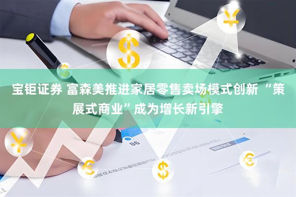 宝钜证券 富森美推进家居零售卖场模式创新 “策展式商业”成为增长新引擎
