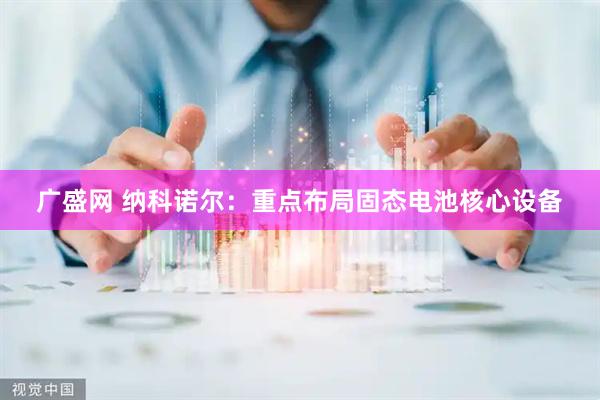 广盛网 纳科诺尔：重点布局固态电池核心设备