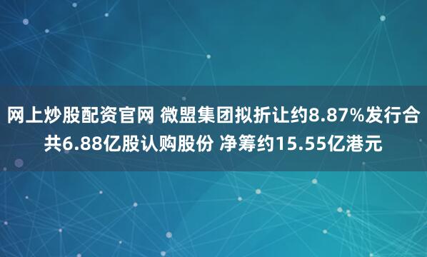 网上炒股配资官网 微盟集团拟折让约8.87%发行合共6.88亿股认购股份 净筹约15.55亿港元