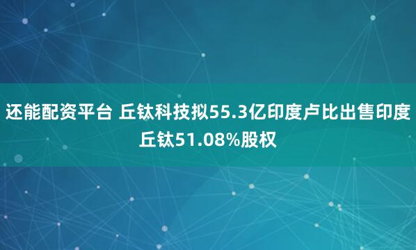 还能配资平台 丘钛科技拟55.3亿印度卢比出售印度丘钛51.08%股权