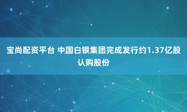 宝尚配资平台 中国白银集团完成发行约1.37亿股认购股份