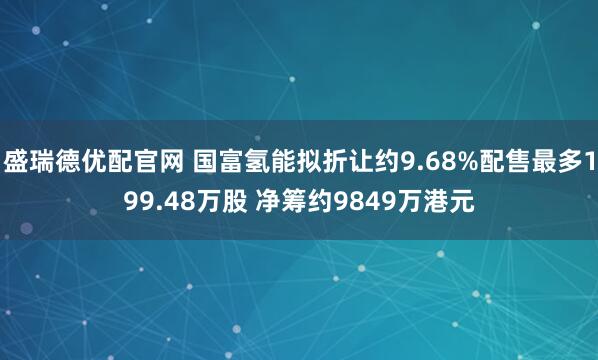 盛瑞德优配官网 国富氢能拟折让约9.68%配售最多199.48万股 净筹约9849万港元