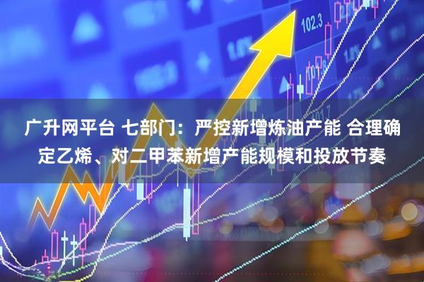 广升网平台 七部门：严控新增炼油产能 合理确定乙烯、对二甲苯新增产能规模和投放节奏