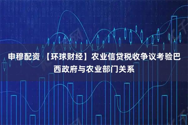 申穆配资 【环球财经】农业信贷税收争议考验巴西政府与农业部门关系