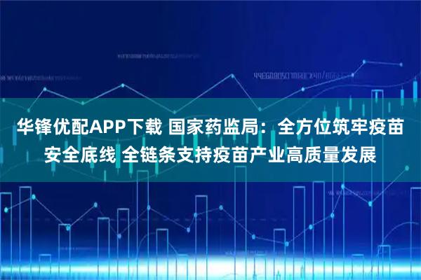 华锋优配APP下载 国家药监局：全方位筑牢疫苗安全底线 全链条支持疫苗产业高质量发展