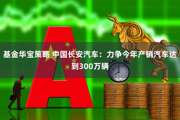 基金华宝策略 中国长安汽车：力争今年产销汽车达到300万辆