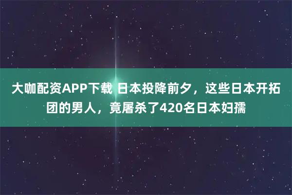 大咖配资APP下载 日本投降前夕，这些日本开拓团的男人，竟屠杀了420名日本妇孺