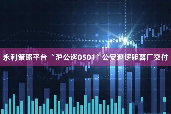 永利策略平台 “沪公巡0501”公安巡逻艇离厂交付