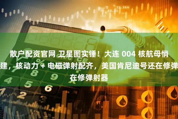 散户配资官网 卫星图实锤！大连 004 核航母悄悄开建，核动力 + 电磁弹射配齐，美国肯尼迪号还在修弹射器