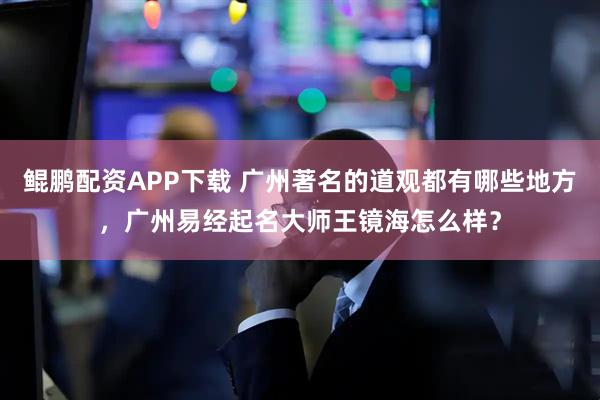 鲲鹏配资APP下载 广州著名的道观都有哪些地方，广州易经起名大师王镜海怎么样？