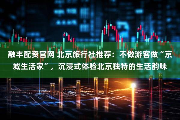 融丰配资官网 北京旅行社推荐：不做游客做“京城生活家”，沉浸式体验北京独特的生活韵味