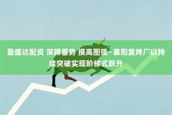 盈盛达配资 深蹲蓄势 摸高图强—襄阳复烤厂以持续突破实现阶梯式跃升