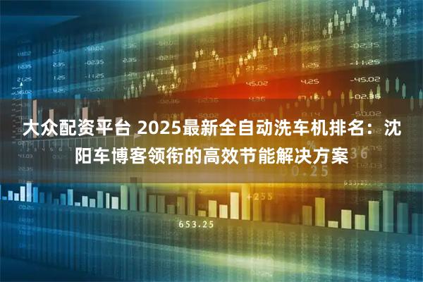 大众配资平台 2025最新全自动洗车机排名：沈阳车博客领衔的高效节能解决方案