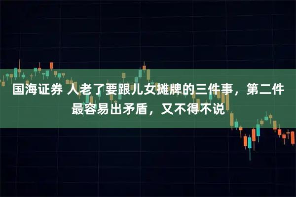 国海证券 人老了要跟儿女摊牌的三件事，第二件最容易出矛盾，又不得不说