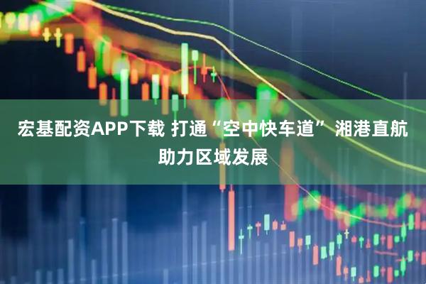 宏基配资APP下载 打通“空中快车道” 湘港直航助力区域发展
