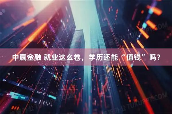 中赢金融 就业这么卷，学历还能 “值钱” 吗？