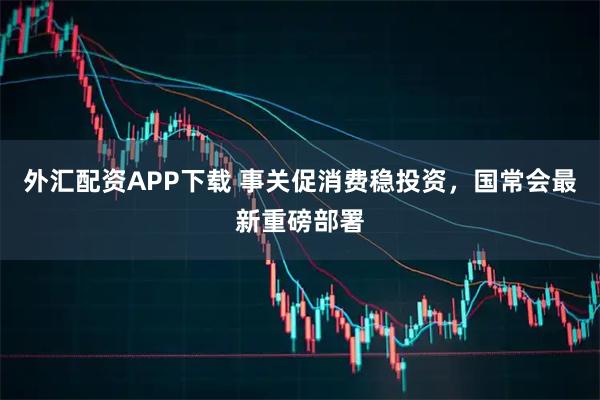 外汇配资APP下载 事关促消费稳投资，国常会最新重磅部署