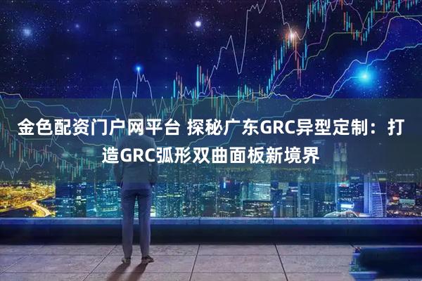 金色配资门户网平台 探秘广东GRC异型定制：打造GRC弧形双曲面板新境界