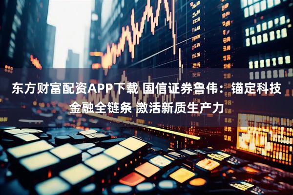 东方财富配资APP下载 国信证券鲁伟：锚定科技金融全链条 激活新质生产力