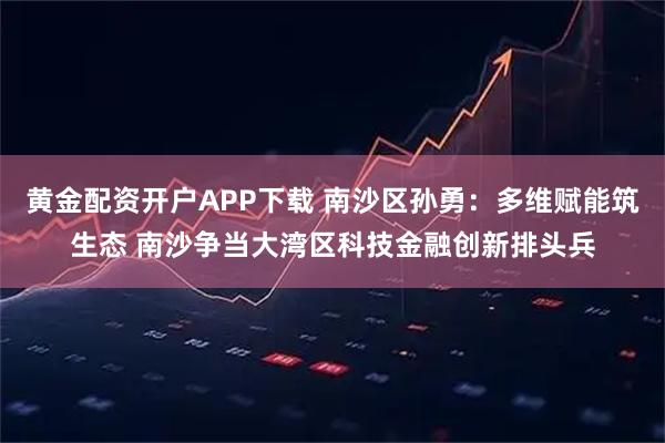 黄金配资开户APP下载 南沙区孙勇：多维赋能筑生态 南沙争当大湾区科技金融创新排头兵