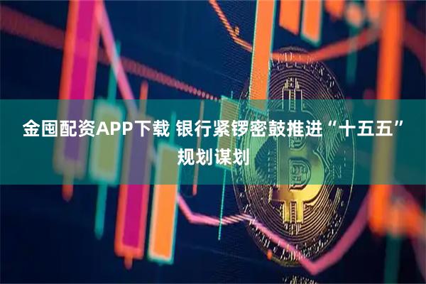 金囤配资APP下载 银行紧锣密鼓推进“十五五”规划谋划