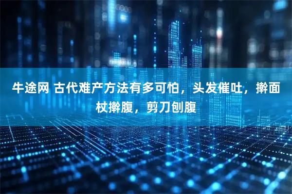 牛途网 古代难产方法有多可怕，头发催吐，擀面杖擀腹，剪刀刨腹