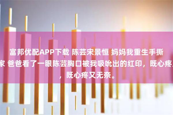 富邦优配APP下载 陈芸宋景恒 妈妈我重生手撕极品一家 爸爸看了一眼陈芸胸口被我吸吮出的红印，既心疼又无奈。