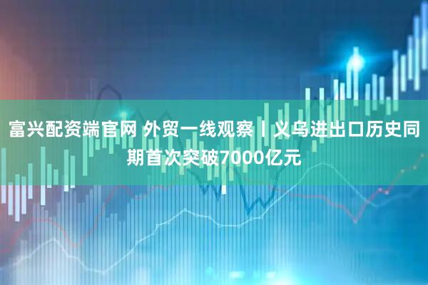 富兴配资端官网 外贸一线观察丨义乌进出口历史同期首次突破7000亿元