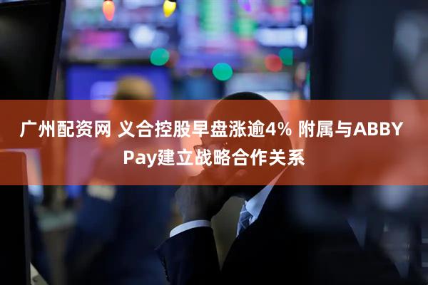 广州配资网 义合控股早盘涨逾4% 附属与ABBY Pay建立战略合作关系