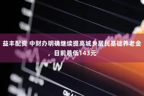益丰配资 中财办明确继续提高城乡居民基础养老金，目前最低143元