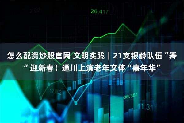 怎么配资炒股官网 文明实践｜21支银龄队伍“舞”迎新春！通川上演老年文体“嘉年华”