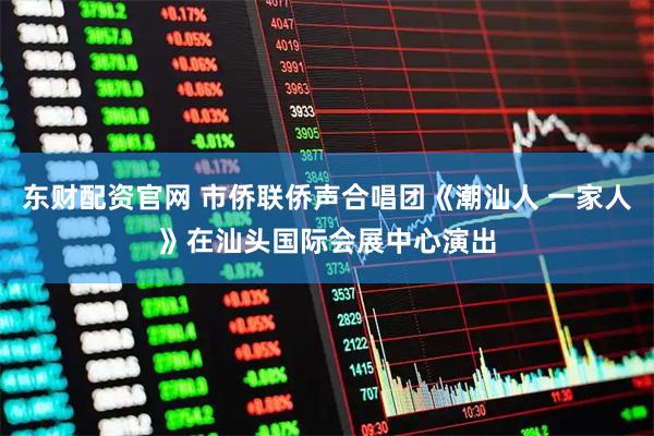 东财配资官网 市侨联侨声合唱团《潮汕人 一家人》在汕头国际会展中心演出