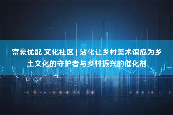 富豪优配 文化社区 | 沾化让乡村美术馆成为乡土文化的守护者与乡村振兴的催化剂