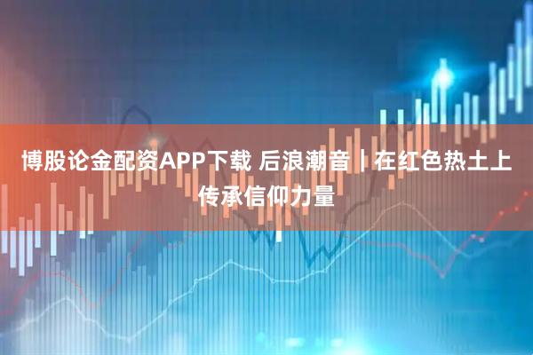 博股论金配资APP下载 后浪潮音｜在红色热土上传承信仰力量