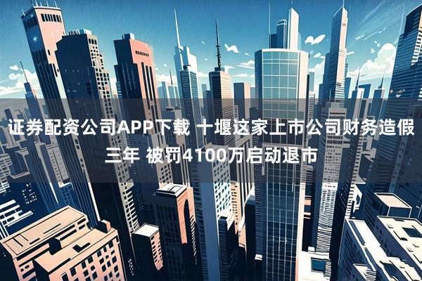 证券配资公司APP下载 十堰这家上市公司财务造假三年 被罚4100万启动退市