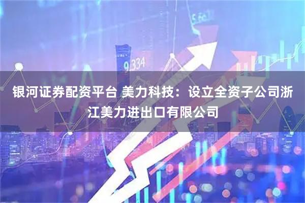 银河证券配资平台 美力科技：设立全资子公司浙江美力进出口有限公司