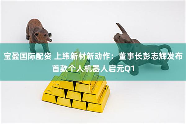 宝盈国际配资 上纬新材新动作：董事长彭志辉发布首款个人机器人启元Q1
