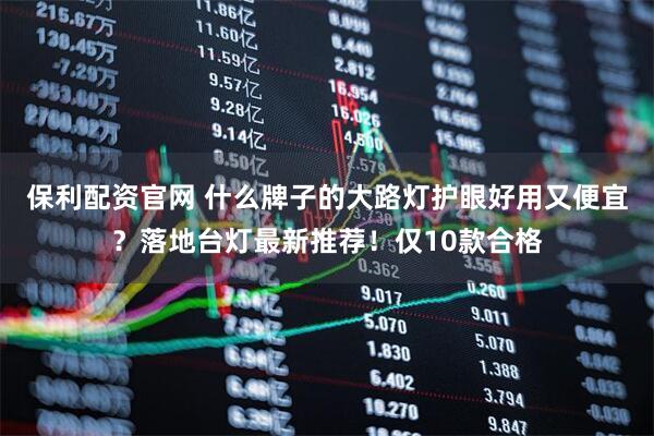 保利配资官网 什么牌子的大路灯护眼好用又便宜？落地台灯最新推荐！仅10款合格