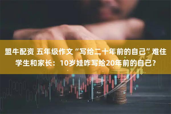 盟牛配资 五年级作文“写给二十年前的自己”难住学生和家长：10岁娃咋写给20年前的自己？