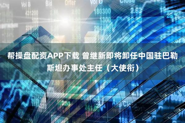 帮操盘配资APP下载 曾继新即将卸任中国驻巴勒斯坦办事处主任（大使衔）