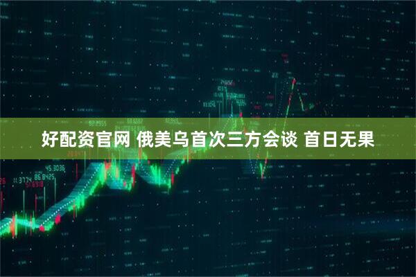好配资官网 俄美乌首次三方会谈 首日无果