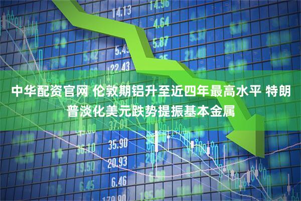 中华配资官网 伦敦期铝升至近四年最高水平 特朗普淡化美元跌势提振基本金属