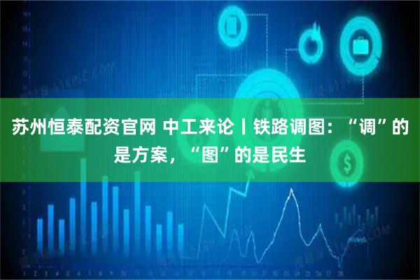 苏州恒泰配资官网 中工来论丨铁路调图：“调”的是方案，“图”的是民生