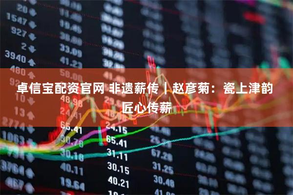 卓信宝配资官网 非遗薪传｜赵彦菊：瓷上津韵 匠心传薪